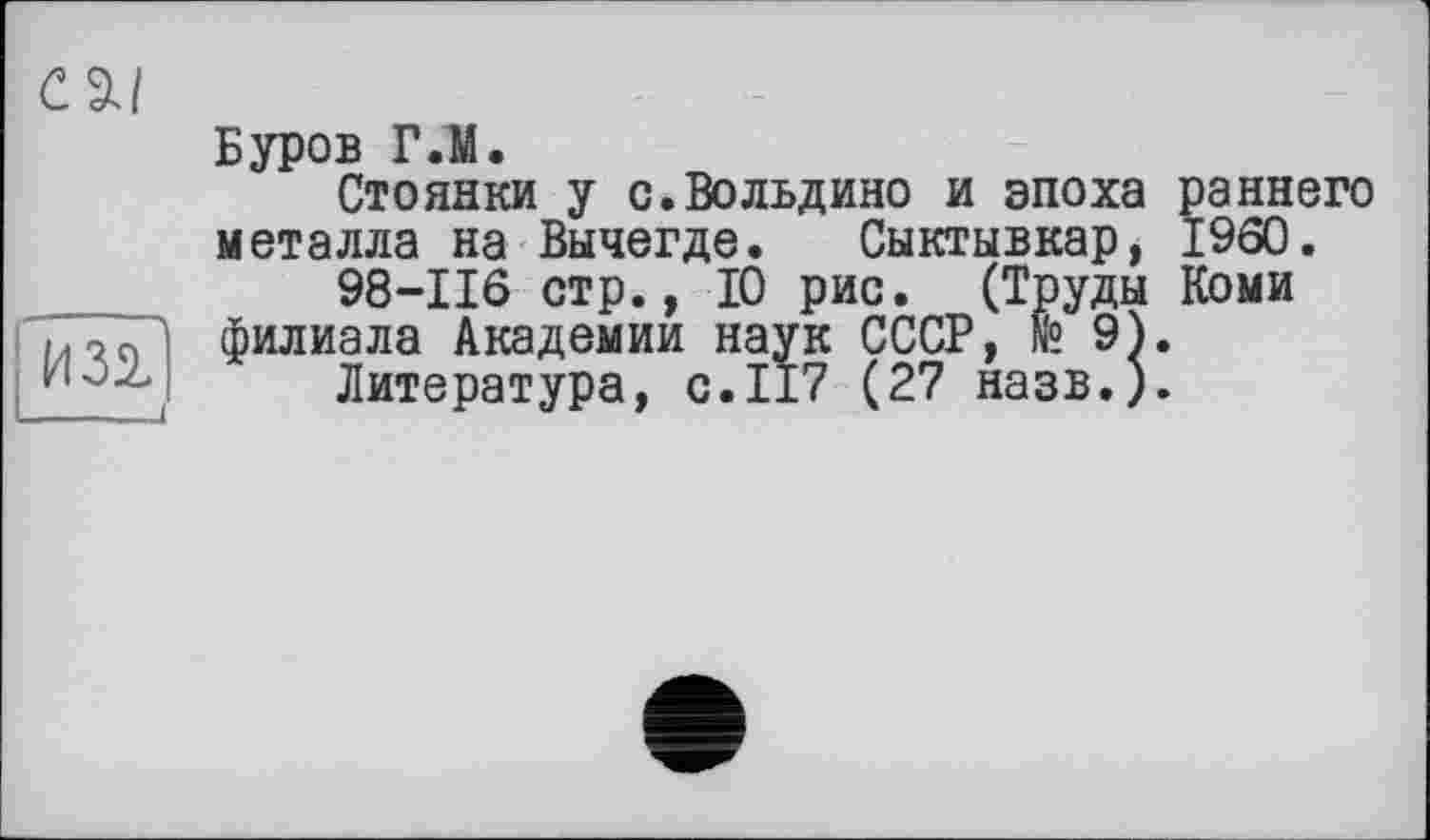 ﻿CZI
из?
Буров Г.М.
Стоянки у с.Вольдино и эпоха раннего металла на Вычегде. Сыктывкар, I960.
98-116 стр., 10 рис. (Труды Коми филиала Академии наук СССР, №9).
Литература, с.117 (27 назв.).